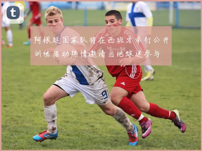 阿根廷国家队将在西班牙举行公开训练活动热情邀请当地球迷参与