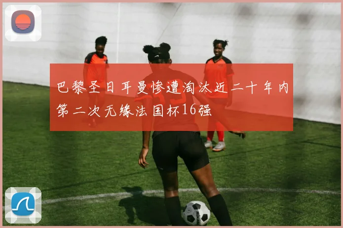 巴黎圣日耳曼惨遭淘汰近二十年内第二次无缘法国杯16强