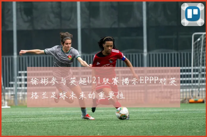 徐彬参与英超U21联赛揭示EPPP对英格兰足球未来的重要性