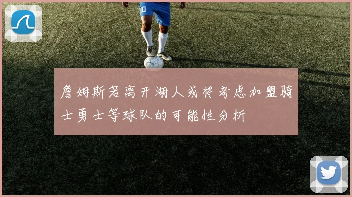 詹姆斯若离开湖人或将考虑加盟骑士勇士等球队的可能性分析