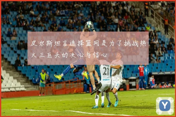 皮尔斯坦言选择篮网是为了挑战热火三巨头的决心与信心