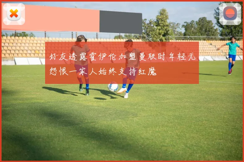 好友透露霍伊伦加盟曼联时年轻无怨恨一家人始终支持红魔