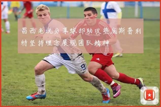 昌西老说分享球却助攻垫底斯普利特坚持理念展现团队精神