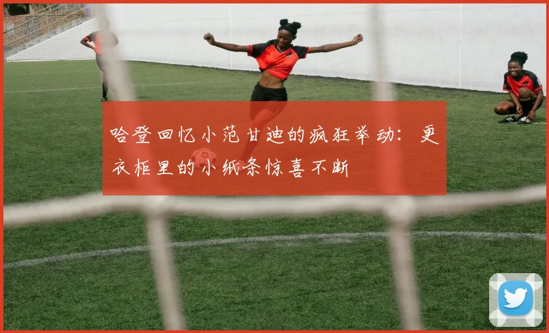 哈登回忆小范甘迪的疯狂举动：更衣柜里的小纸条惊喜不断