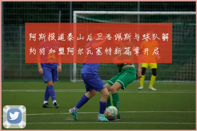 阿斯报道泰山后卫洛佩斯与球队解约将加盟阿尔瓦塞特新篇章开启