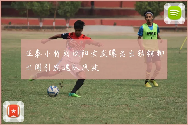 亚泰小将刘议阳女友曝光出轨裸聊丑闻引发退队风波