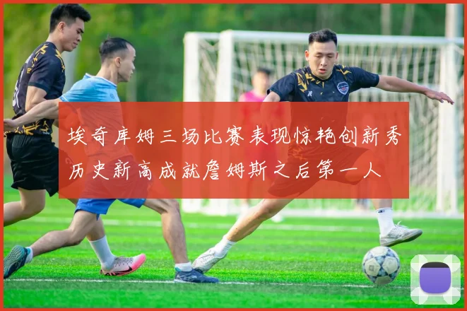 埃奇库姆三场比赛表现惊艳创新秀历史新高成就詹姆斯之后第一人