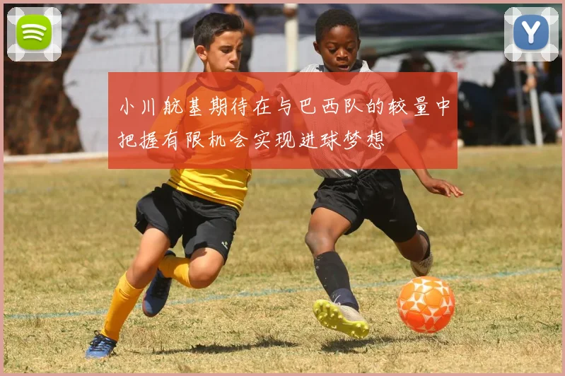 小川航基期待在与巴西队的较量中把握有限机会实现进球梦想