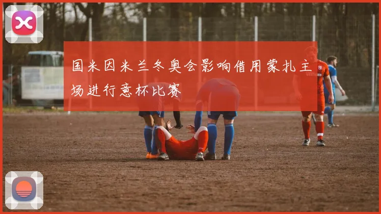 国米因米兰冬奥会影响借用蒙扎主场进行意杯比赛