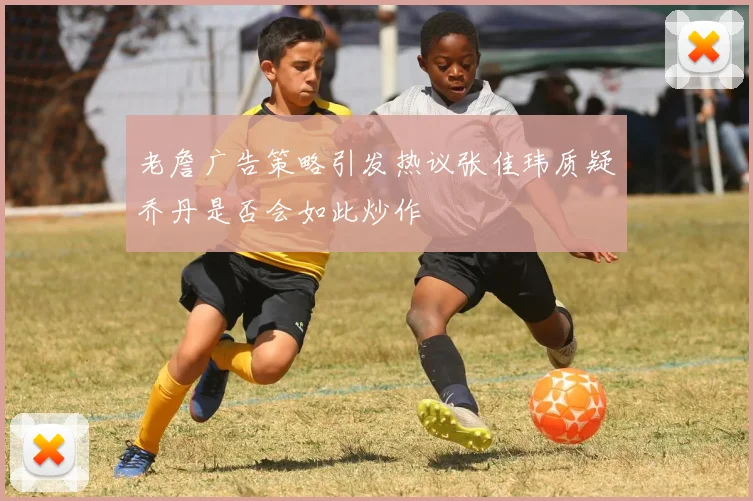 老詹广告策略引发热议张佳玮质疑乔丹是否会如此炒作