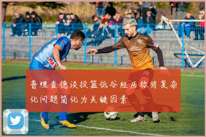 普理查德谈投篮低谷经历称将复杂化问题简化为关键因素