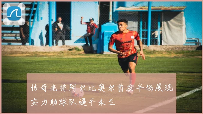 传奇老将阿尔比奥尔首发半场展现实力助球队逼平米兰