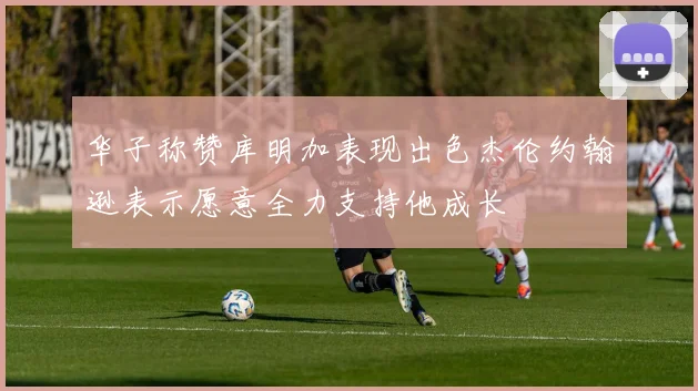 华子称赞库明加表现出色杰伦约翰逊表示愿意全力支持他成长