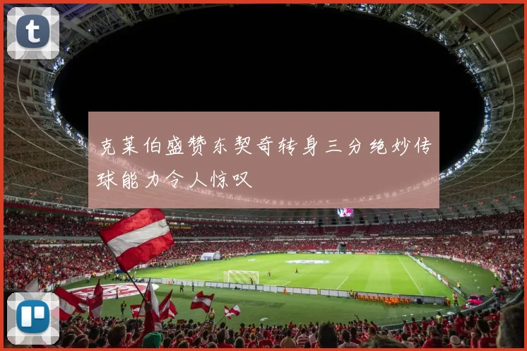 克莱伯盛赞东契奇转身三分绝妙传球能力令人惊叹