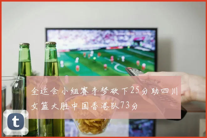 全运会小组赛李梦砍下25分助四川女篮大胜中国香港队73分