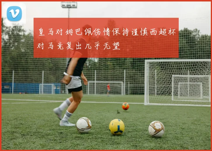 皇马对姆巴佩伤情保持谨慎西超杯对马竞复出几乎无望