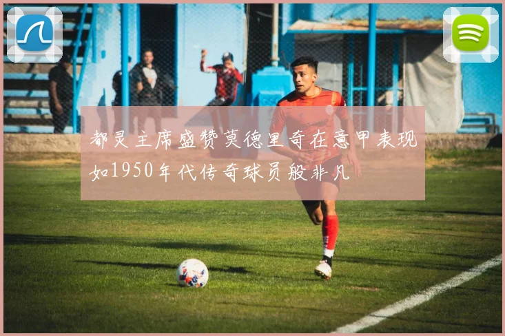 都灵主席盛赞莫德里奇在意甲表现如1950年代传奇球员般非凡