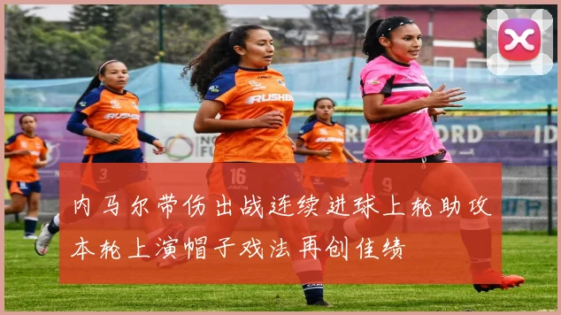 内马尔带伤出战连续进球上轮助攻本轮上演帽子戏法再创佳绩