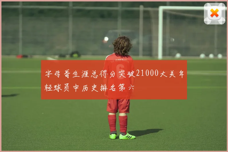 字母哥生涯总得分突破21000大关年轻球员中历史排名第六