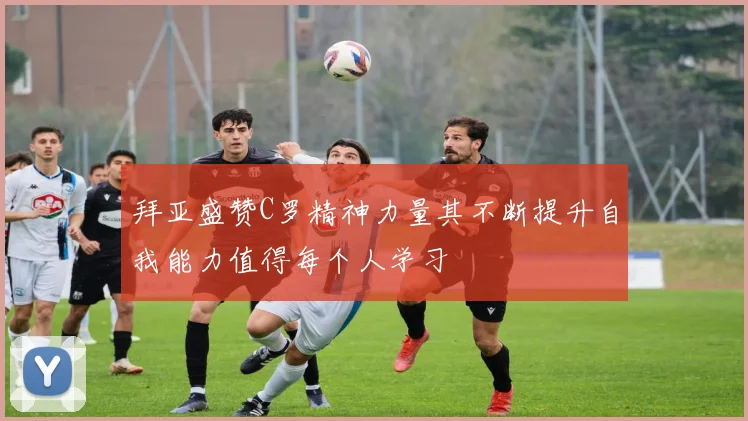 拜亚盛赞C罗精神力量其不断提升自我能力值得每个人学习