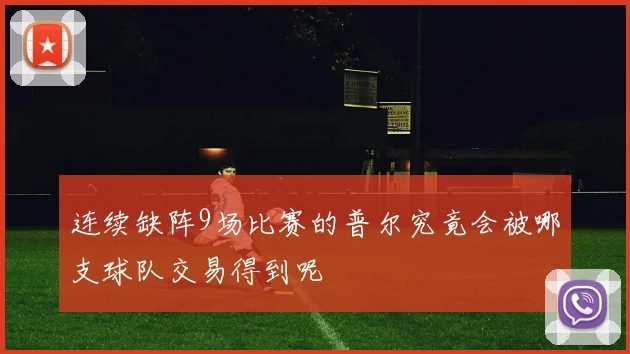 连续缺阵9场比赛的普尔究竟会被哪支球队交易得到呢