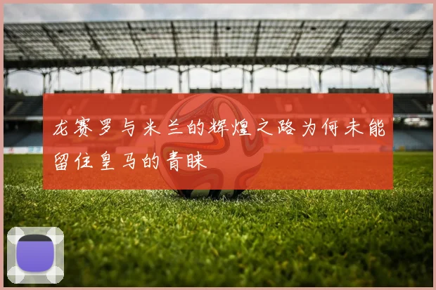 龙赛罗与米兰的辉煌之路为何未能留住皇马的青睐