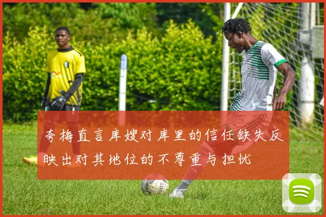 夸梅直言库嫂对库里的信任缺失反映出对其地位的不尊重与担忧