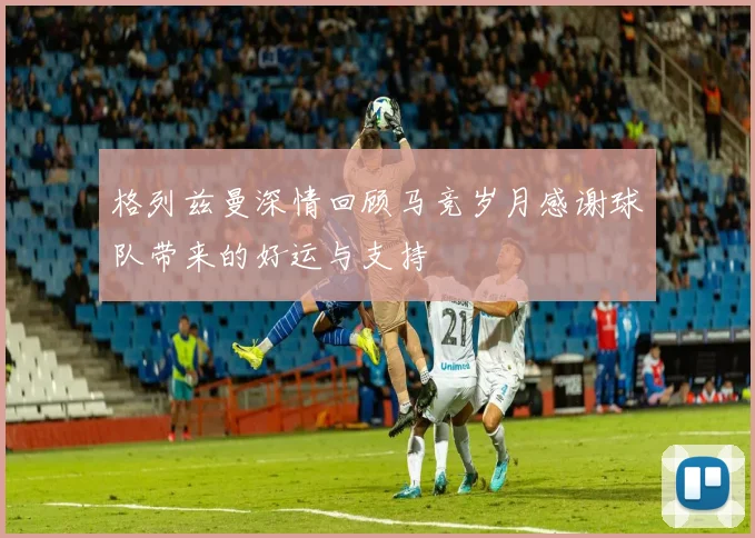 格列兹曼深情回顾马竞岁月感谢球队带来的好运与支持