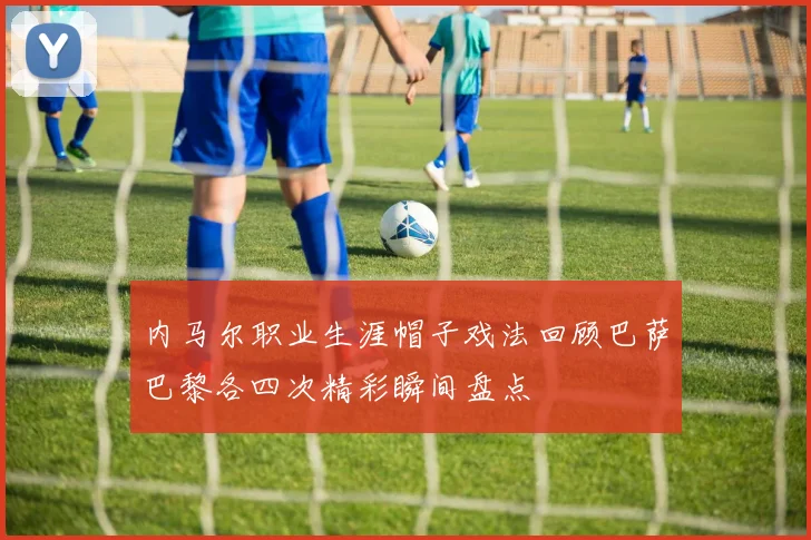内马尔职业生涯帽子戏法回顾巴萨巴黎各四次精彩瞬间盘点