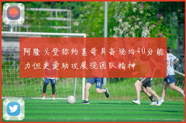 阿隆戈登称约基奇具备场均40分能力但更爱助攻展现团队精神