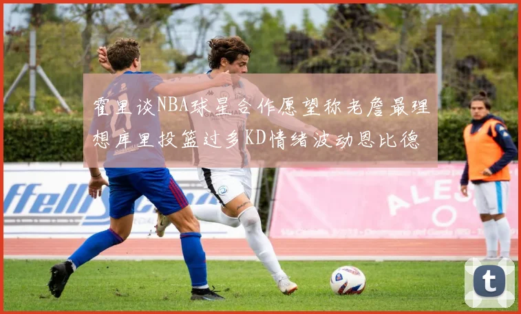 霍里谈NBA球星合作愿望称老詹最理想库里投篮过多KD情绪波动恩比德伤病困扰