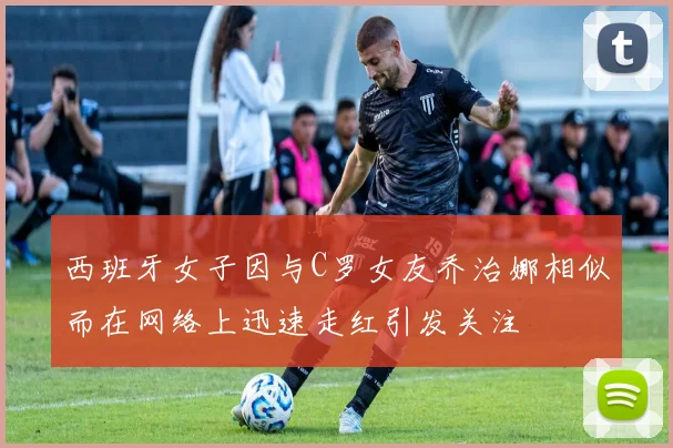 西班牙女子因与C罗女友乔治娜相似而在网络上迅速走红引发关注