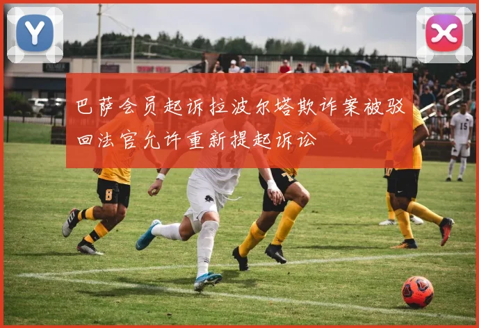 巴萨会员起诉拉波尔塔欺诈案被驳回法官允许重新提起诉讼
