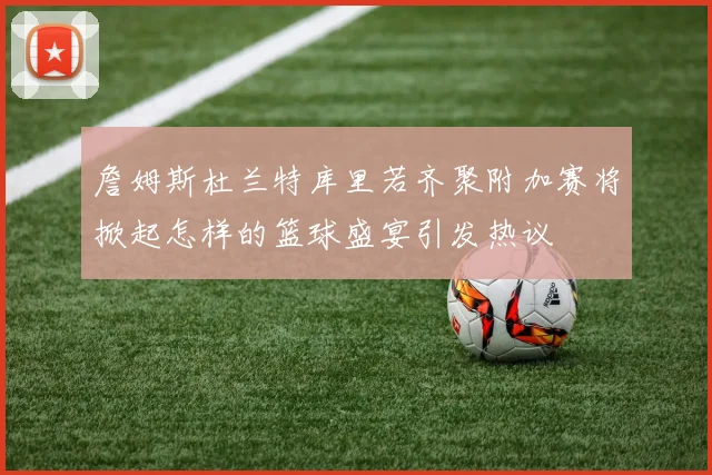 詹姆斯杜兰特库里若齐聚附加赛将掀起怎样的篮球盛宴引发热议