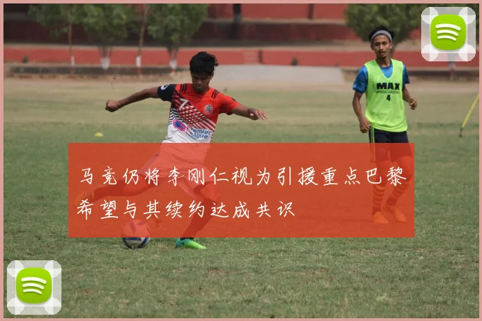 马竞仍将李刚仁视为引援重点巴黎希望与其续约达成共识