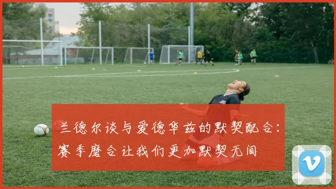 兰德尔谈与爱德华兹的默契配合：赛季磨合让我们更加默契无间