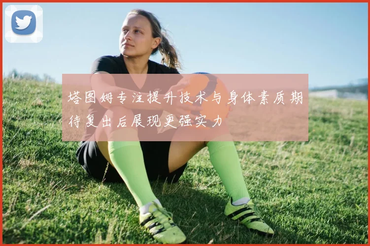 塔图姆专注提升技术与身体素质期待复出后展现更强实力