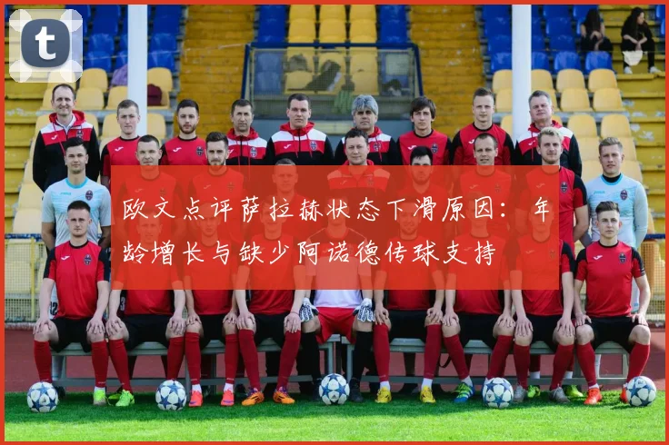 欧文点评萨拉赫状态下滑原因：年龄增长与缺少阿诺德传球支持