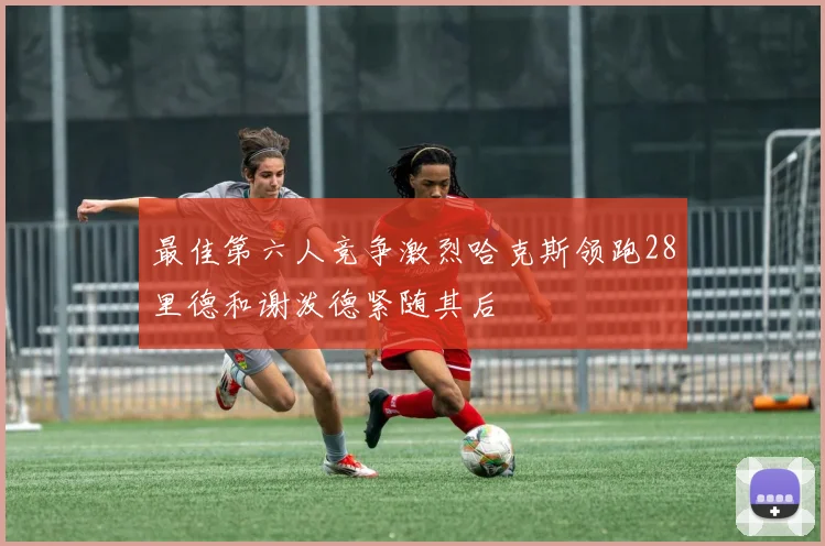 最佳第六人竞争激烈哈克斯领跑28里德和谢泼德紧随其后