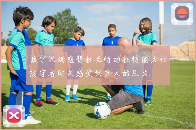 康宁汉姆盛赞杜兰特的独特能力让防守者时刻感受到巨大的压力