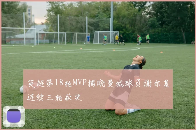 英超第18轮MVP揭晓曼城球员谢尔基连续三轮获奖