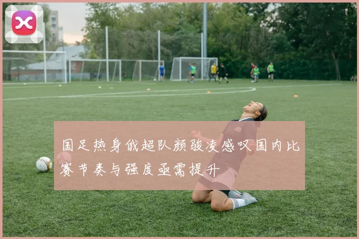 国足热身俄超队颜骏凌感叹国内比赛节奏与强度亟需提升