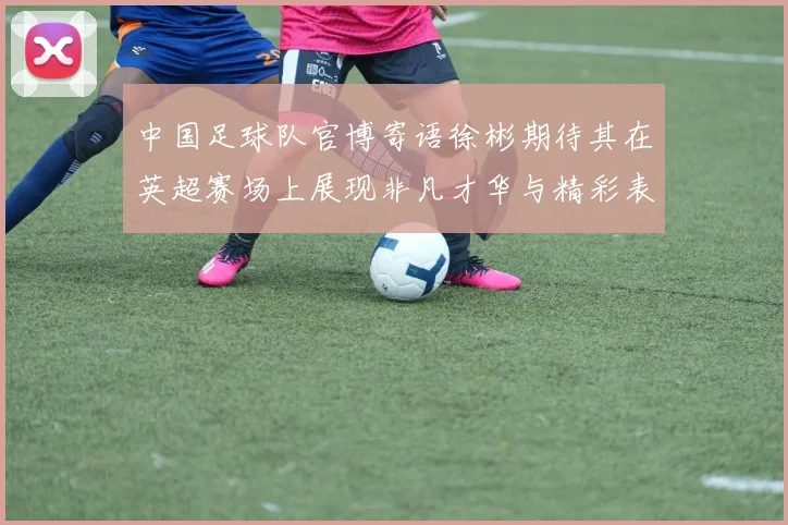 中国足球队官博寄语徐彬期待其在英超赛场上展现非凡才华与精彩表现