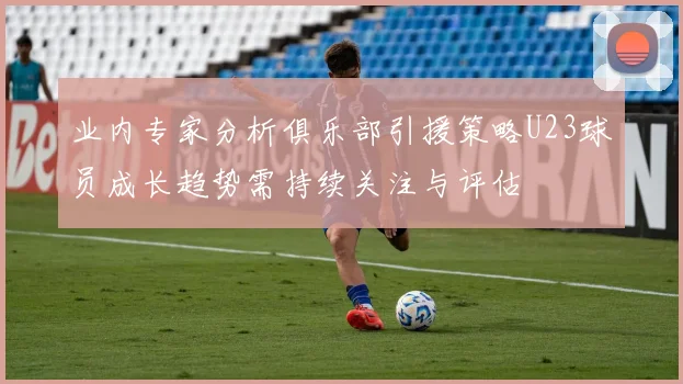 业内专家分析俱乐部引援策略U23球员成长趋势需持续关注与评估
