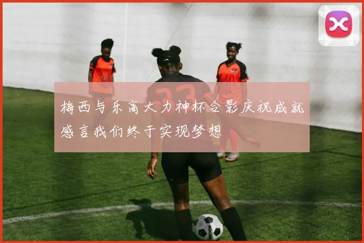 梅西与乐高大力神杯合影庆祝成就感言我们终于实现梦想