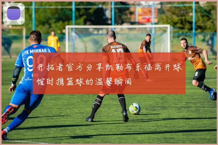 开拓者官方分享凯勒布乐福离开球馆时携篮球的温馨瞬间