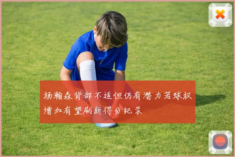 杨瀚森背部不适但仍有潜力若球权增加有望刷新得分纪录