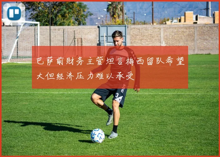 巴萨前财务主管坦言梅西留队希望大但经济压力难以承受